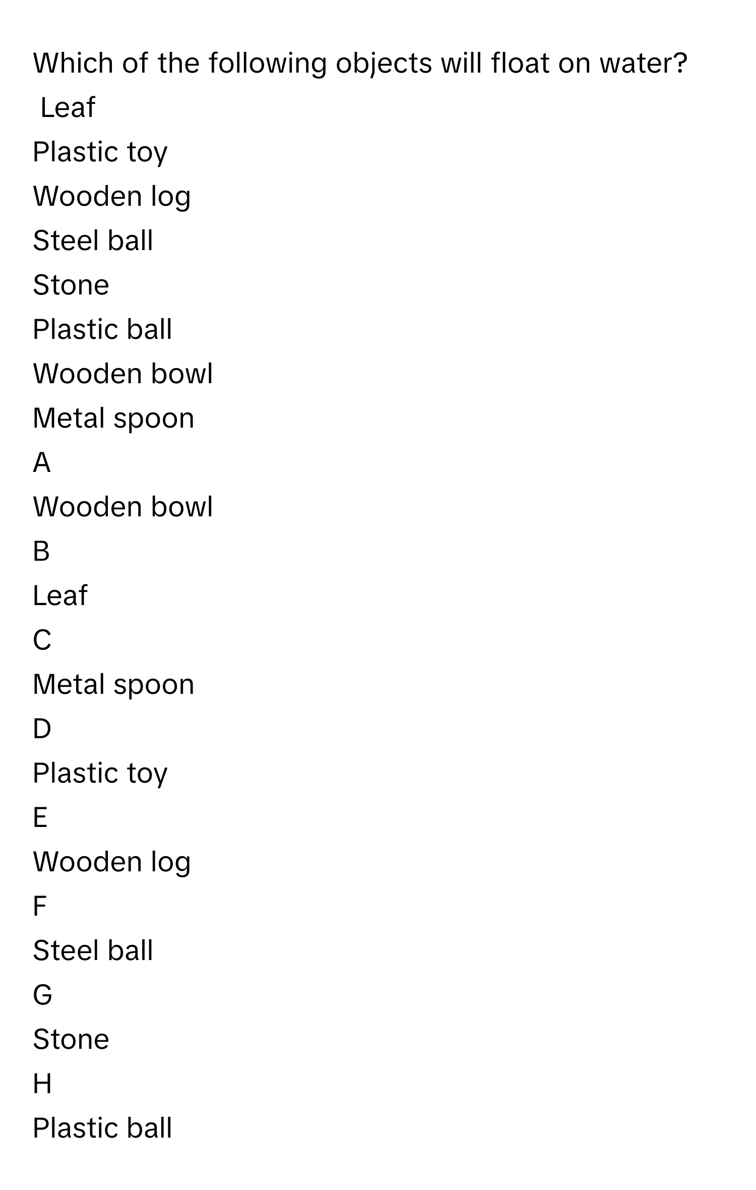 Which of the following objects will float on water?
Leaf
Plastic toy
Wooden log
Steel ball
Stone
Plastic ball
Wooden bowl
Metal spoon

A  
Wooden bowl 


B  
Leaf 


C  
Metal spoon 


D  
Plastic toy 


E  
Wooden log 


F  
Steel ball 


G  
Stone 


H  
Plastic ball