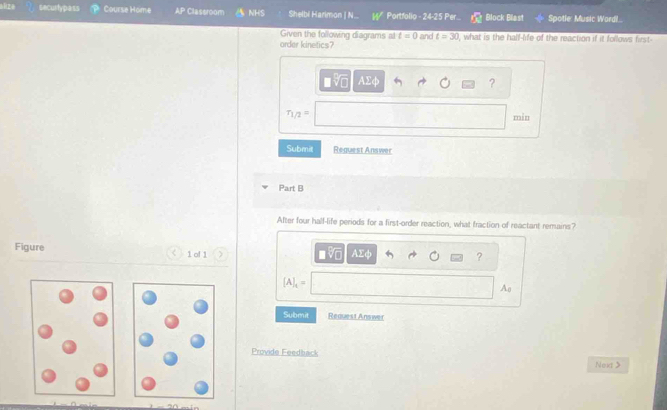 alize securtypass Course Home AP Classroom NHS Shelbi Harimon | N.. W Portfolio - 24-25 Per C Block Blast Spotle: Music Wordil.. 
Given the following diagrams al t=0 and t=30
order kinetics? , what is the half-life of the reaction if it follows first- 
a 
?
r_1/2=
min 
Submit Reguest Answer 
Part B 
After four hall-life periods for a first-order reaction, what fraction of reactant remains? 
Figure 1 of 1 
AΣφ 
?
[A]_t=
Ao 
Submit Request Answer 
Provide Feedback Nex 
20.esón