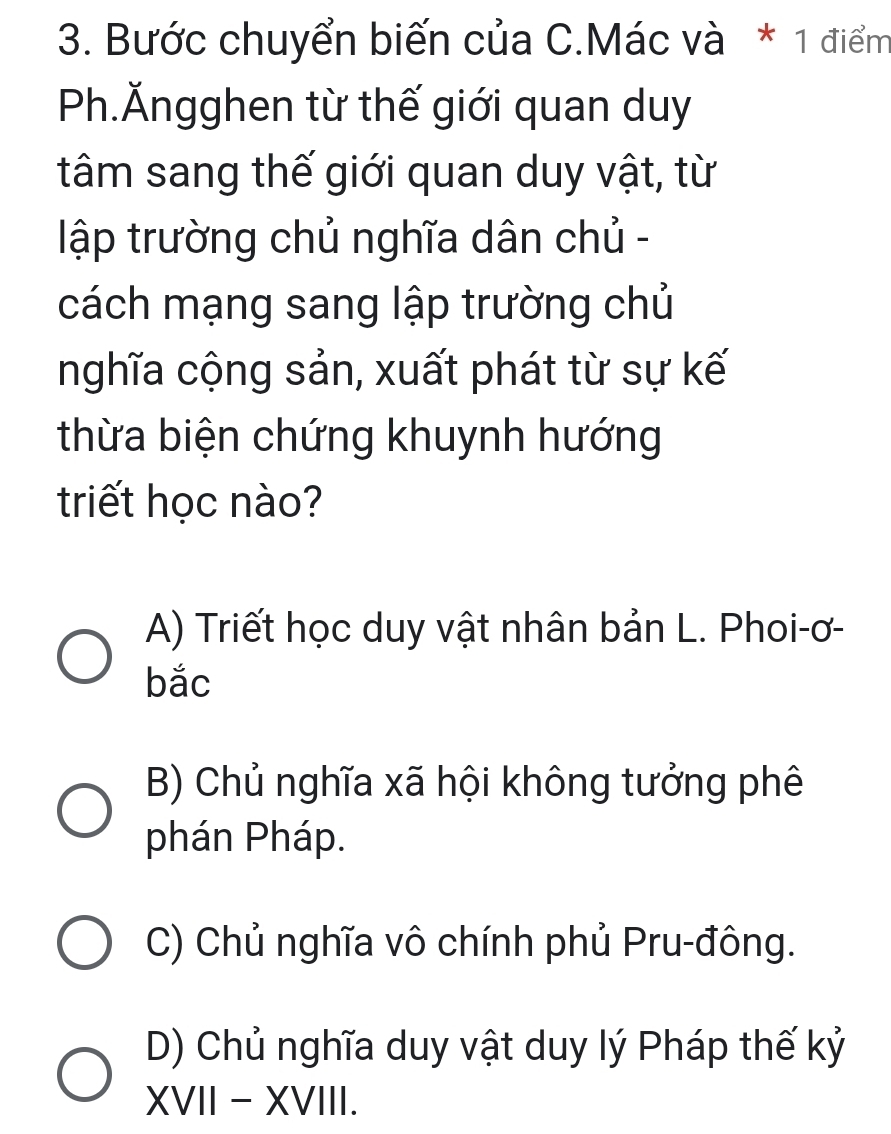 Bước chuyển biến của C.Mác và * 1 điểm
Ph.Ăngghen từ thế giới quan duy
tâm sang thế giới quan duy vật, từ
lập trường chủ nghĩa dân chủ -
cách mạng sang lập trường chủ
nghĩa cộng sản, xuất phát từ sự kế
thừa biện chứng khuynh hướng
triết học nào?
A) Triết học duy vật nhân bản L. Phoi-ơ-
bắc
B) Chủ nghĩa xã hội không tưởng phê
phán Pháp.
C) Chủ nghĩa vô chính phủ Pru-đông.
D) Chủ nghĩa duy vật duy lý Pháp thế kỷ
XVII - XVIII.