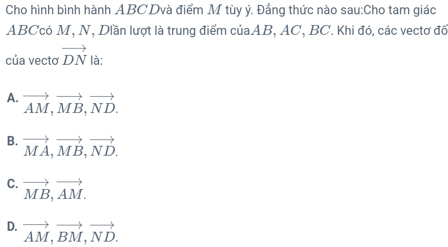 Cho hình bình hành ABCDvà điểm M tùy ý. Đẳng thức nào sau:Cho tam giác
ABCcó M, N, Dlần lượt là trung điểm củaAB, AC, BC. Khi đó, các vectơ đố
của vectơ vector DN là:
A. vector AM, vector MB, vector ND.
B. vector MA, vector MB, vector ND.
C. vector MB, vector AM.
D. vector AM, vector BM, vector ND.