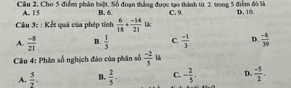 Cho 5 điểm phân biệt. Số đoạn thẳng được tạo thành từ 2 trong 5 điểm đó là
A. 15 B. 6. C. 9. D. 10.
Câu 3: : Kết quả của phép tính  6/18 + (-14)/21  là:
A.  (-8)/21   1/3   (-1)/3   (-8)/39 
B.
C.
D.
Câu 4: Phân số nghịch đảo của phân số  (-2)/5  là
A.  5/2 .  2/5 . C. - 2/5 . D.  (-5)/2 . 
B.