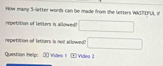 How many 5 -letter words can be made from the letters WASTEFUL if 
repetition of letters is allowed? □ 
repetition of letters is not allowed? □ 
Question Help: Video 1 - Video 2