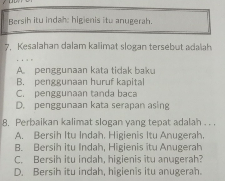 Bersih itu indah: higienis itu anugerah.
7. Kesalahan dalam kalimat slogan tersebut adalah
A. penggunaan kata tidak baku
B. penggunaan huruf kapital
C. penggunaan tanda baca
D. penggunaan kata serapan asing
8. Perbaikan kalimat slogan yang tepat adalah . . .
A. Bersih Itu Indah. Higienis Itu Anugerah.
B. Bersih itu Indah, Higienis itu Anugerah
C. Bersih itu indah, higienis itu anugerah?
D. Bersih itu indah, higienis itu anugerah.