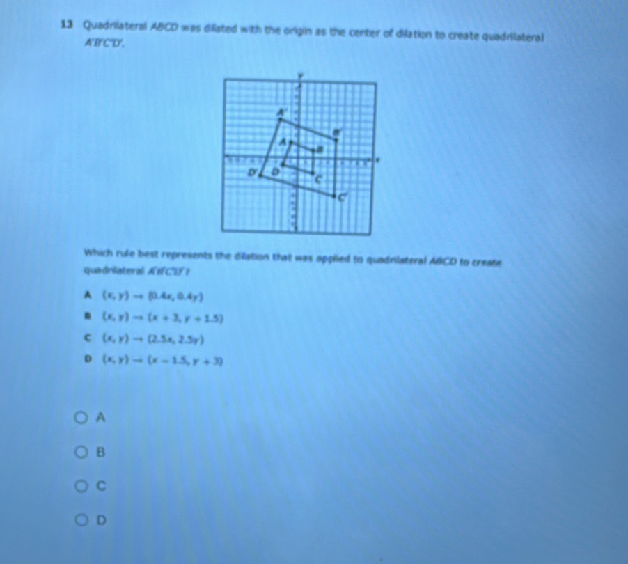 Quadrilateral ABCD was dilated with the origin as the center of dilation to create quadrilateral
A'B'C'D',
Which rule best represents the dilistion that was applied to quadniateral ABCD to create
quadriateral ACU？
A (x,y)to (0.4x,0.4y)
n (x,y)to (x+3,y+1.5)
c (x,y)to (2.5x,2.5y)
D (x,y)to (x-1.5,y+3)
A
B
C
D