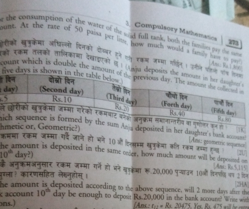 Compulsory Mathematics 
r the consumption of the water of the solid full tank, both the families pay the samp 273 
ount. At the rate of 50 paisa per litre how much would a family have to pay [Ans.: Ra. ] ,300] 
लरीकों खुत्रुकेमा अधिल्लो दिनको दोब्बर हने गी रकम जम्मा गर्थिन। उनीले प 
को रकम तलको तालिकामा देखाइएको छ। (Anju d 
f 
ount which is double the amou 

. 
ल 1K 
hu deposited in her daughter's bank account. 
htric?) 
[Ans.: geometric sequence 
कमसा रकम जम्मा गईदे जाने हो भने 10औं दिनसम्म खुत्रुकेमा कति रकम जम्मो हनत [2U]
10^(th)day?)
nt is deposited in the same order, how much amount will be deposited on 
[Ans.: Rs.5,115 ] 
के अनक्रमअनुसार रकम जम्मा गर्ने हो भने खत्रकेमा रू. 20,000 पु्याउन 10ओं दिनपछ वप 2 दिन 
पूग्ला? कारणसहित लेब्नुहोस् । 
[2HA] 
he amount is deposited according to the above sequence, will 2 more days after the 
account 10^(th) day be enough to deposit Rs.20,000 in the bank account? Write with 
ns.) [Ans.: t_12=Rs.20475. Yes Re47