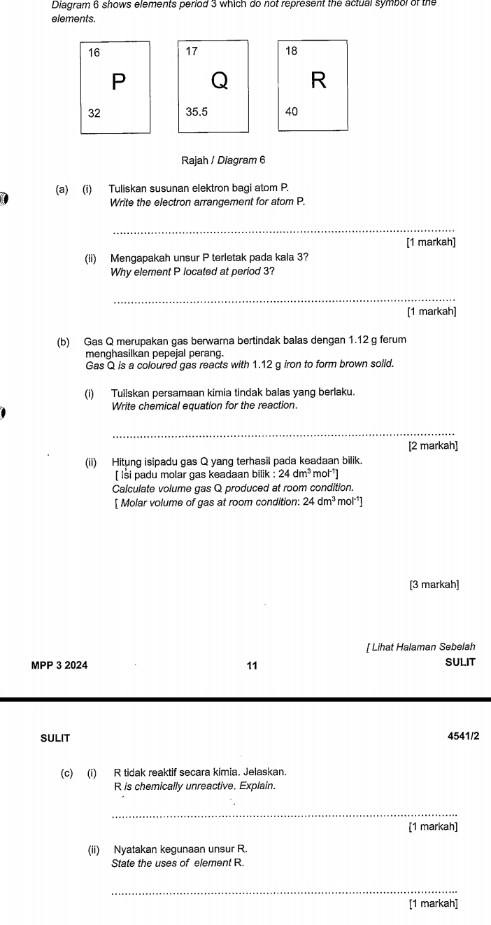 Diagram 6 shows elements period 3 which do not represent the actual symbol of the 
elements.
16
17
18
P
Q
R
32 35. 5 40
Rajah / Diagram 6 
(a) (i) Tuliskan susunan elektron bagi atom P. 
Write the electron arrangement for atom P. 
_ 
[1 markah] 
(ii) Mengapakah unsur P terletak pada kala 3? 
Why element P located at period 3? 
_ 
[1 markah] 
(b) Gas Q merupakan gas berwarna bertindak balas dengan 1.12 g ferum 
menghasilkan pepejal perang. 
Gas Q is a coloured gas reacts with 1.12 g iron to form brown solid. 
(i) Tuliskan persamaan kimia tindak balas yang berlaku. 
Write chemical equation for the reaction. 
[2 markah] 
(ii) Hitung isipadu gas Q yang terhasil pada keadaan bilik. 
[ lsi padu molar gas keadaan bilik : 24dm^3mol^(-1)]
Calculate volume gas Q produced at room condition. 
[ Molar volume of gas at room condition: 24dm^3mol^(-1)]
[3 markah] 
[ Lihat Halaman Sebelah 
MPP 3 2024 11 SULIT 
SULIT 4541/2 
(c) (i) R tidak reaktif secara kimia. Jelaskan.
R is chemically unreactive. Explain. 
_ 
[1 markah] 
(ii) Nyatakan kegunaan unsur R. 
State the uses of element R. 
_ 
[1 markah]