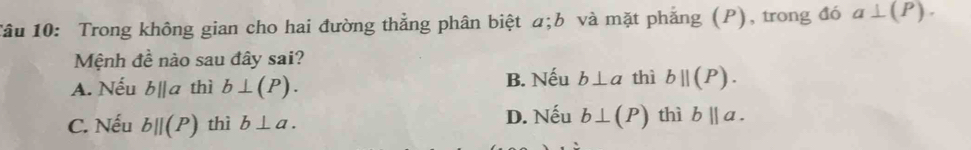 Tâu 10: Trong không gian cho hai đường thẳng phân biệt α; b và mặt phẳng (P), trong đó a⊥ (P). 
Mệnh đề nào sau đây sai?
A. Nếu bparallel a thì b⊥ (P). B. Nếu b⊥ a thì bparallel (P).
C. Nếu bparallel (P) thì b⊥ a. D. Nếu b⊥ (P) thì b||a.