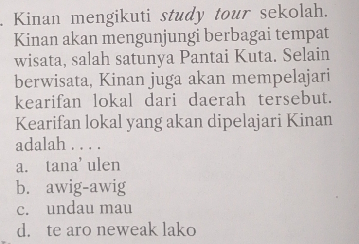 Kinan mengikuti study tour sekolah.
Kinan akan mengunjungi berbagai tempat
wisata, salah satunya Pantai Kuta. Selain
berwisata, Kinan juga akan mempelajari
kearifan lokal dari daerah tersebut.
Kearifan lokal yang akan dipelajari Kinan
adalah . . . .
a. tana’ ulen
b. awig-awig
c. undau mau
d. te aro neweak lako