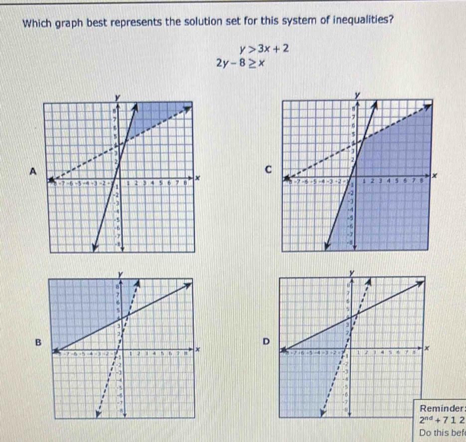 Which graph best represents the solution set for this system of inequalities?
y>3x+2
2y-8≥ x
A 
C 

B 
D 



inder
2^(nd)+712
Do this bef