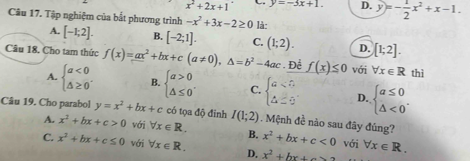 x^2+2x+1^. C. y=-3x+1. D. y=- 1/2 x^2+x-1. 
Câu 17. Tập nghiệm của bất phương trình -x^2+3x-2≥ 0 là:
A. [-1;2].
B. [-2;1].
C. (1;2).
D. [1;2]. 
Câu 18. Cho tam thức f(x)=ax^2+bx+c(a!= 0), △ =b^2-4ac. Để f(x)≤ 0 với forall x∈ R thì
A. beginarrayl a<0 △ ≥ 0endarray..
B. beginarrayl a>0 △ ≤ 0endarray.. C. beginarrayl a<0 △ ≥ 0endarray. D. beginarrayl a≤ 0 △ <0endarray.. 
Câu 19. Cho parabol y=x^2+bx+c có tọa độ đinh I(1;2). Mệnh đề nào sau đây đúng?
A. x^2+bx+c>0 với forall x∈ R. với forall x∈ R.
B. x^2+bx+c<0</tex>
C. x^2+bx+c≤ 0 với forall x∈ R.
D. x^2+bx+c>2