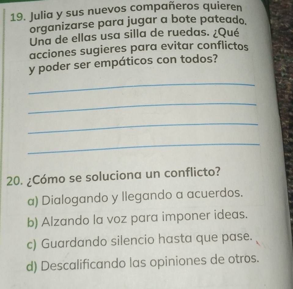 Julia y sus nuevos compañeros quieren
organizarse para jugar a bote pateado.
Una de ellas usa silla de ruedas. ¿Qué
acciones sugieres para evitar conflictos
y poder ser empáticos con todos?
_
_
_
_
20. ¿Cómo se soluciona un conflicto?
a) Dialogando y llegando a acuerdos.
b) Alzando la voz para imponer ideas.
c) Guardando silencio hasta que pase.
d) Descalificando las opiniones de otros.