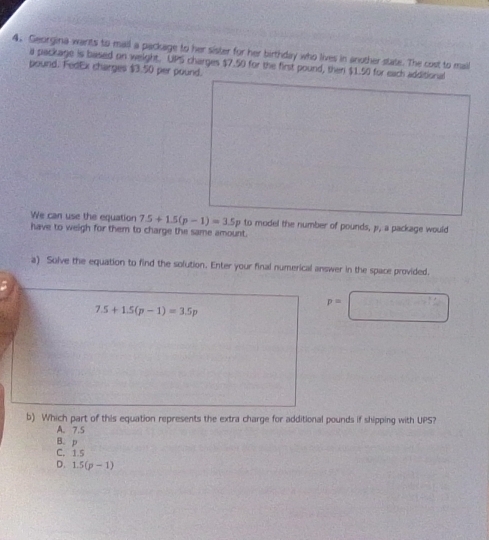 Georgina wants to mall a package to her sister for her birthday who lives in another state. The cost to mail
a package is based on weight. UPS charges $7.50 for the first pound, then $1.50 for each additional
pound. FedEx charges $3.50 per pound.
We can use the equation 7.5+1.5(p-1)=3.5p to model the number of pounds, p, a package would
have to weigh for them to charge the same amount.
a) Solve the equation to find the solution. Enter your final numerical answer in the space provided.
p=
7.5+1.5(p-1)=3.5p
b) Which part of this equation represents the extra charge for additional pounds if shipping with UPS?
A. 7.5
B. p
C. 15
D. 1.5(p-1)