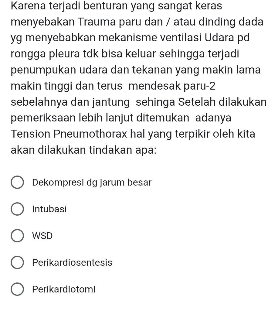 Karena terjadi benturan yang sangat keras
menyebakan Trauma paru dan / atau dinding dada
yg menyebabkan mekanisme ventilasi Udara pd
rongga pleura tdk bisa keluar sehingga terjadi
penumpukan udara dan tekanan yang makin lama
makin tinggi dan terus mendesak paru- 2
sebelahnya dan jantung sehinga Setelah dilakukan
pemeriksaan lebih lanjut ditemukan adanya
Tension Pneumothorax hal yang terpikir oleh kita
akan dilakukan tindakan apa:
Dekompresi dg jarum besar
Intubasi
WSD
Perikardiosentesis
Perikardiotomi