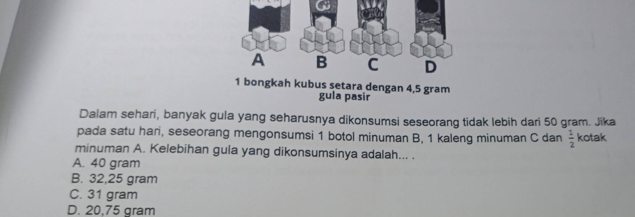 ngkah kubus setara dengan 4,5 gram
gula pasir
Dalam sehari, banyak gula yang seharusnya dikonsumsi seseorang tidak lebih dari 50 gram. Jika
pada satu hari, seseorang mengonsumsi 1 botol minuman B, 1 kaleng minuman C dan  1/2  kotak
minuman A. Kelebihan gula yang dikonsumsinya adalah... .
A. 40 gram
B. 32,25 gram
C. 31 gram
D. 20,75 gram