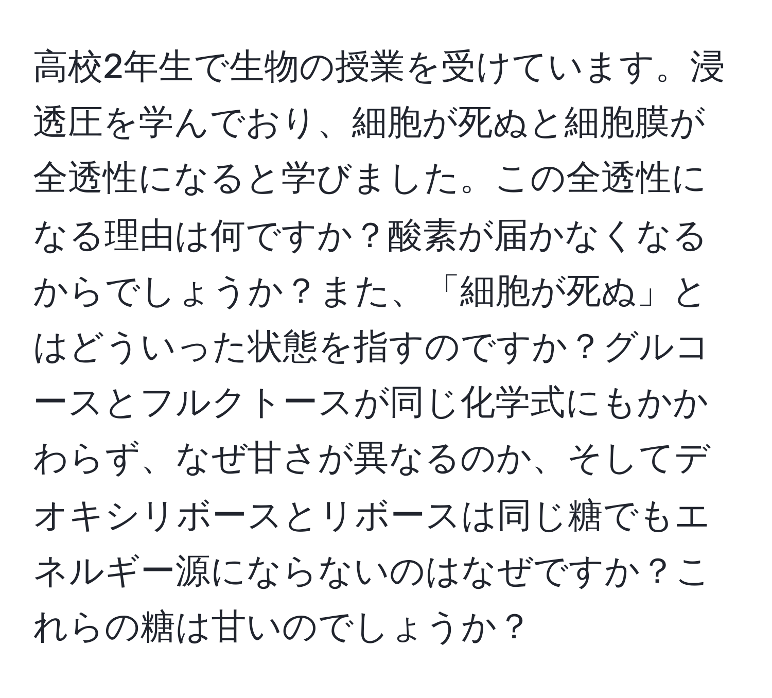 高校2年生で生物の授業を受けています。浸透圧を学んでおり、細胞が死ぬと細胞膜が全透性になると学びました。この全透性になる理由は何ですか？酸素が届かなくなるからでしょうか？また、「細胞が死ぬ」とはどういった状態を指すのですか？グルコースとフルクトースが同じ化学式にもかかわらず、なぜ甘さが異なるのか、そしてデオキシリボースとリボースは同じ糖でもエネルギー源にならないのはなぜですか？これらの糖は甘いのでしょうか？