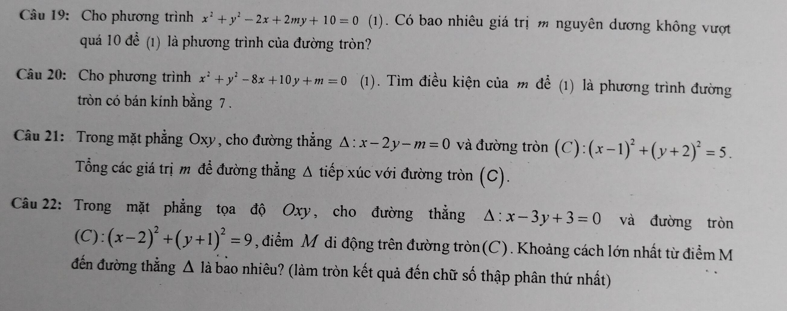 Cho phương trình x^2+y^2-2x+2my+10=0 (1). Có bao nhiêu giá trị m nguyên dương không vượt 
quá 10 để (1) là phương trình của đường tròn? 
Câu 20: Cho phương trình x^2+y^2-8x+10y+m=0 (1). Tìm điều kiện của m để (1) là phương trình đường 
tròn có bán kính bằng 7. 
Câu 21: Trong mặt phẳng Oxy, cho đường thẳng △ :x-2y-m=0 và đường tròn (C): (x-1)^2+(y+2)^2=5. 
Tổng các giá trị m để đường thẳng Δ tiếp xúc với đường tròn (C). 
Câu 22: Trong mặt phẳng tọa độ Oxy, cho đường thẳng △ :x-3y+3=0 và đường tròn 
(C): (x-2)^2+(y+1)^2=9 , điểm Mỹ di động trên đường tròn(C). Khoảng cách lớn nhất từ điểm M 
đến đường thẳng Δ là bảo nhiêu? (làm tròn kết quả đến chữ số thập phân thứ nhất)