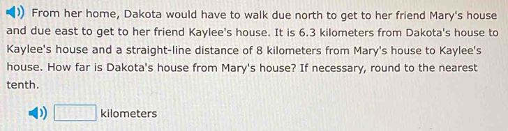 From her home, Dakota would have to walk due north to get to her friend Mary's house 
and due east to get to her friend Kaylee's house. It is 6.3 kilometers from Dakota's house to 
Kaylee's house and a straight-line distance of 8 kilometers from Mary's house to Kaylee's 
house. How far is Dakota's house from Mary's house? If necessary, round to the nearest 
tenth. 
) □ kilometers