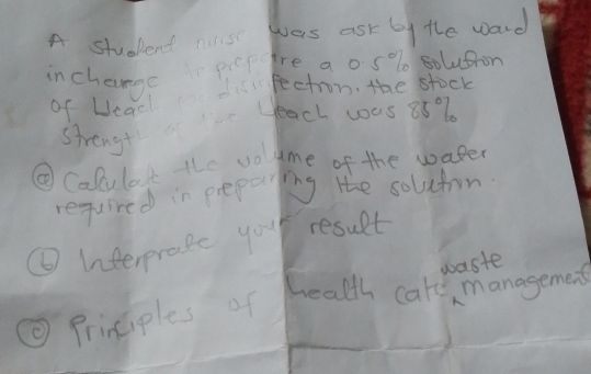 A student nis was ask by the ward 
inchange picpre aos % solutron 
of Uead fection. the stock 
strengt each was 88% b 
⑥Calulat the vogme of the waper 
required in preparing the soluton. 
⑥Interprase you result 
waste 
⑨ Principles of health car managemes