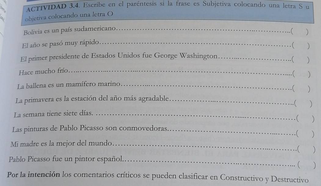 $ ACTIVIDAD 3.4. Escribe en el paréntesis si la frase es Subjetiva colocando una letra S u 
objetiva colocando una letra O 
Bolivia es un país sudamericano.._ 
( 
El año se pasó muy rápido _) 
( ) 
El primer presidente de Estados Unidos fue George Washington_ 
( ) 
Hace mucho frío_ 
( ) 
La ballena es un mamífero marino_ 
( ) 
La primavera es la estación del año más agradable_ 
...( ) 
La semana tiene siete días._ 
……( ) 
Las pinturas de Pablo Picasso son conmovedoras_ .( ) 

Mi madre es la mejor del mundo _.( ) 
Pablo Picasso fue un pintor español_ 
( 
Por la intención los comentarios críticos se pueden clasificar en Constructivo y Destructivo