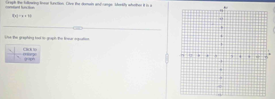 Graph the following linear function. Give the domain and range Identify whether it is a 
constant function
f(x)=x+10
Use the graphing tool to graph the linear equation 
Click to 
enlarge 
graph
15