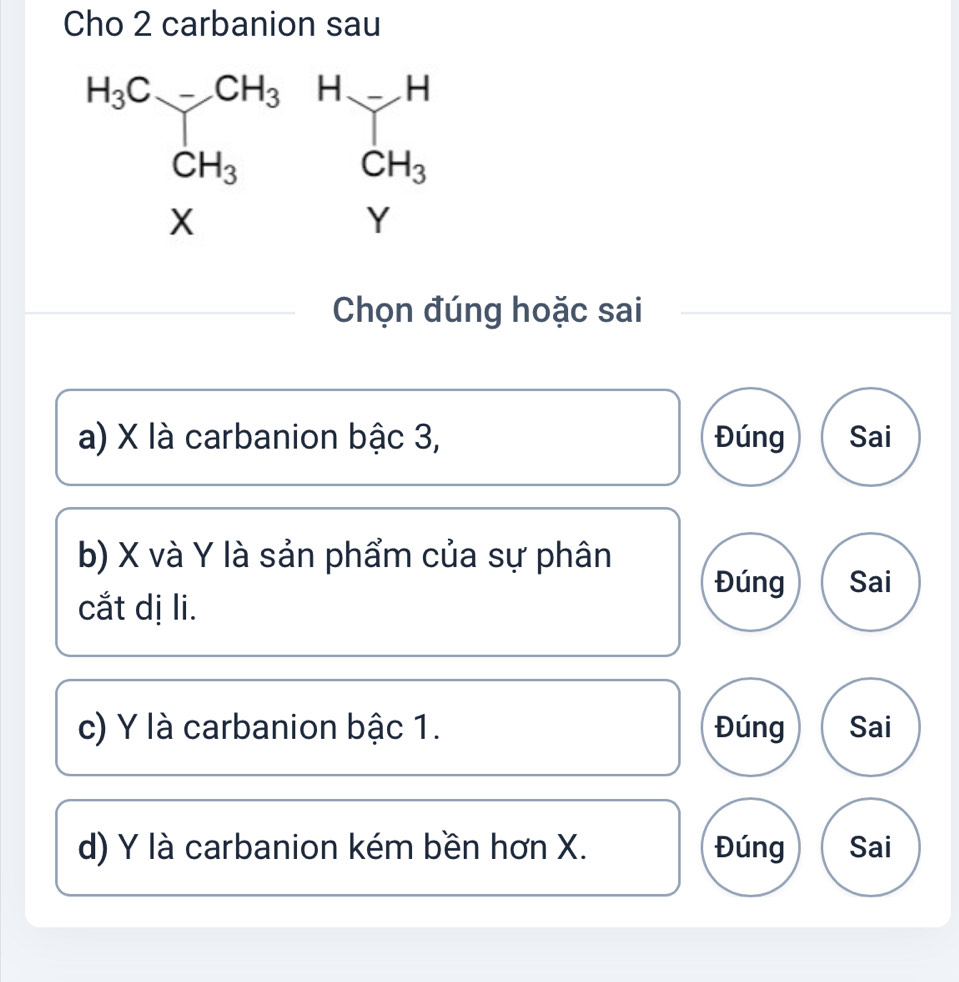 Cho 2 carbanion sau
Chọn đúng hoặc sai
a) X là carbanion bậc 3, Đúng Sai
b) X và Y là sản phẩm của sự phân
Đúng Sai
cắt dị li.
c) Y là carbanion bậc 1. Đúng Sai
d) Y là carbanion kém bền hơn X. Đúng Sai