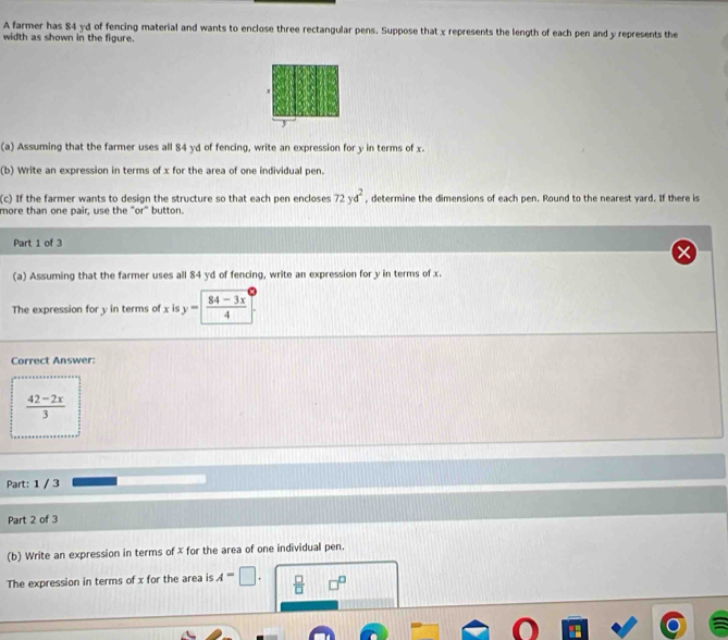 A farmer has 84 yd of fencing material and wants to enclose three rectangular pens. Suppose that x represents the length of each pen and y represents the 
width as shown in the figure. 
3 
(a) Assuming that the farmer uses all 84 yd of fencing, write an expression for y in terms of x. 
(b) Write an expression in terms of x for the area of one individual pen. 
(c) If the farmer wants to design the structure so that each pen encloses 72yd^2 , determine the dimensions of each pen. Round to the nearest yard. If there is 
more than one pair, use the "or" button. 
Part 1 of 3 
(a) Assuming that the farmer uses all 84 yd of fencing, write an expression for y in terms of x. 
The expression for y in terms of x is y= (84-3x)/4 
Correct Answer:
 (42-2x)/3 
Part: 1 / 3 
Part 2 of 3 
(b) Write an expression in terms of x for the area of one individual pen. 
The expression in terms of x for the area is A=□.  □ /□  