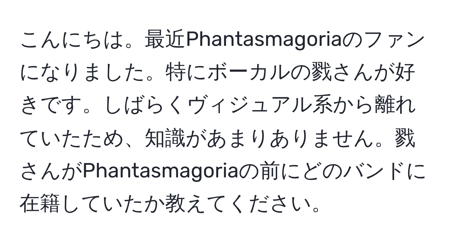 こんにちは。最近Phantasmagoriaのファンになりました。特にボーカルの戮さんが好きです。しばらくヴィジュアル系から離れていたため、知識があまりありません。戮さんがPhantasmagoriaの前にどのバンドに在籍していたか教えてください。