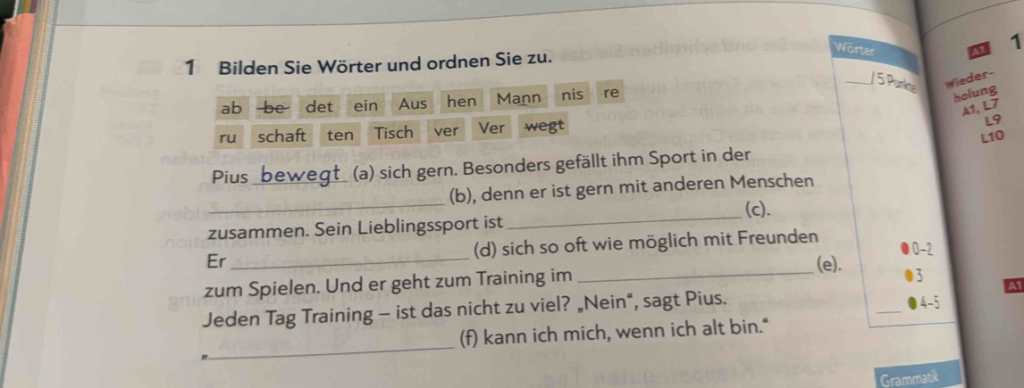 Bilden Sie Wörter und ordnen Sie zu. 
Warter 
1 
_/ 5 Punke Wieder- 
ab be det ₹ein Aus hen Mann nis re 
holung 
A1, L7 
ru schaft ten Tisch ver Ver wegt 
L9 
L10 
Pius bewegt (a) sich gern. Besonders gefällt ihm Sport in der 
_ 
(b), denn er ist gern mit anderen Menschen 
(c). 
zusammen. Sein Lieblingssport ist 
_ 
Er _(d) sich so oft wie möglich mit Freunden
0-2
zum Spielen. Und er geht zum Training im 
_(e). 3 A1 
Jeden Tag Training - ist das nicht zu viel? „Nein“, sagt Pius. _ 4-5
_ 
(f) kann ich mich, wenn ich alt bin." 
Grammatik