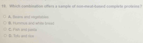 19, Which combination offers a sample of non-meat-based complete proteins?
A. Beans and vegetables
B. Hummus and white bread
C. Fish and pasta
D. Tofu and rice