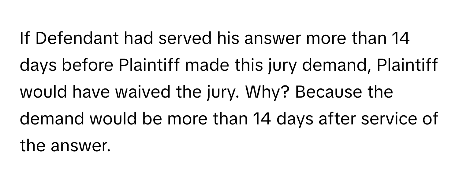 If Defendant had served his answer more than 14 days before Plaintiff made this jury demand, Plaintiff would have waived the jury. Why? Because the demand would be more than 14 days after service of the answer.