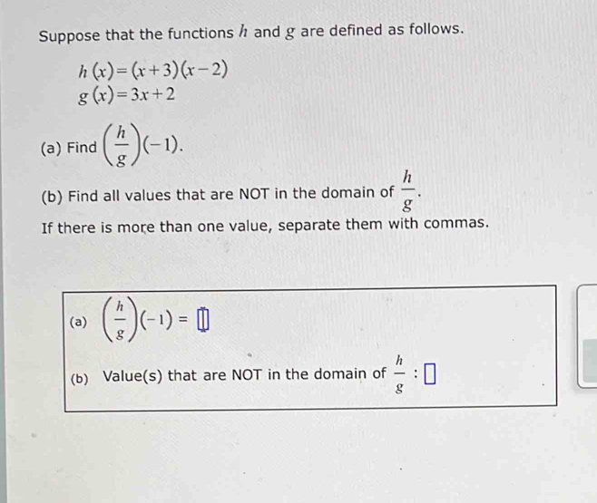 Suppose that the functions / and g are defined as follows.
h(x)=(x+3)(x-2)
g(x)=3x+2
(a) Find ( h/g )(-1). 
(b) Find all values that are NOT in the domain of  h/g . 
If there is more than one value, separate them with commas. 
(a) ( h/g )(-1)=□
(b) Value(s) that are NOT in the domain of  h/g :□