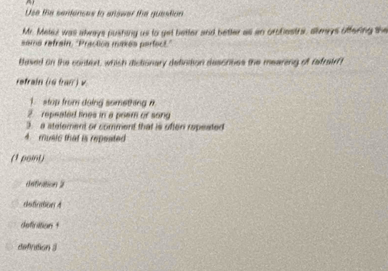 Use the sentences to answer the guestion
Mr. Melez was always pushing us to get better and better all an orbbestrs, almys offering the
same refrain, "Practica makes perfect."
Based on the contert, which dictionary delinition descnoes the mearing of refrate!
refrain (ig tan ) v
1. stap from doing something n
2. repeated lines in a poem of song
3. a stelement or comment that is often repeated
4 music that is repeated 
(1 point)
dsfiration 2
defintion 4
definition 1
definition 3