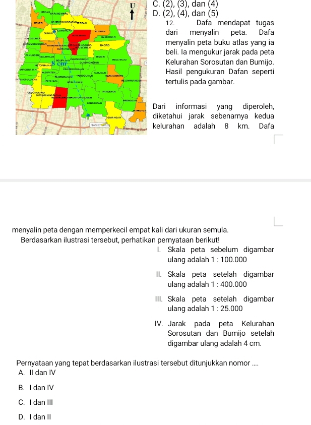 C. (2), (3), dan (4)
D. (2), (4), dan (5)
12. Dafa mendapat tugas
dari menyalin peta. Dafa
menyalin peta buku atlas yang ia
beli. Ia mengukur jarak pada peta
Kelurahan Sorosutan dan Bumijo.
Hasil pengukuran Dafan seperti
tertulis pada gambar.
Dari informasi yang diperoleh,
diketahui jarak sebenarnya kedua
kelurahan adalah 8 km. Dafa
menyalin peta dengan memperkecil empat kali dari ukuran semula.
Berdasarkan ilustrasi tersebut, perhatikan pernyataan berikut!
I. Skala peta sebelum digambar
ulang adalah 1:100.000
II. Skala peta setelah digambar
ulang adalah 1:400.000
III. Skala peta setelah digambar
ulang adalah 1:25.000
IV. Jarak pada peta Kelurahan
Sorosutan dan Bumijo setelah
digambar ulang adalah 4 cm.
Pernyataan yang tepat berdasarkan ilustrasi tersebut ditunjukkan nomor ....
A. II dan IV
B. I dan IV
C. I dan III
D. I dan II