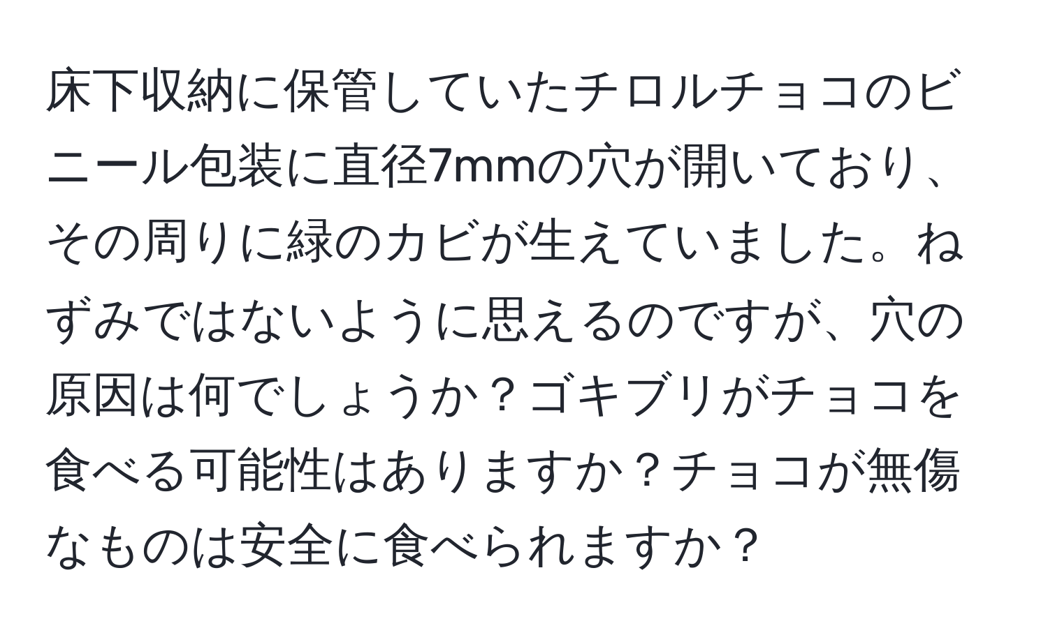 床下収納に保管していたチロルチョコのビニール包装に直径7mmの穴が開いており、その周りに緑のカビが生えていました。ねずみではないように思えるのですが、穴の原因は何でしょうか？ゴキブリがチョコを食べる可能性はありますか？チョコが無傷なものは安全に食べられますか？