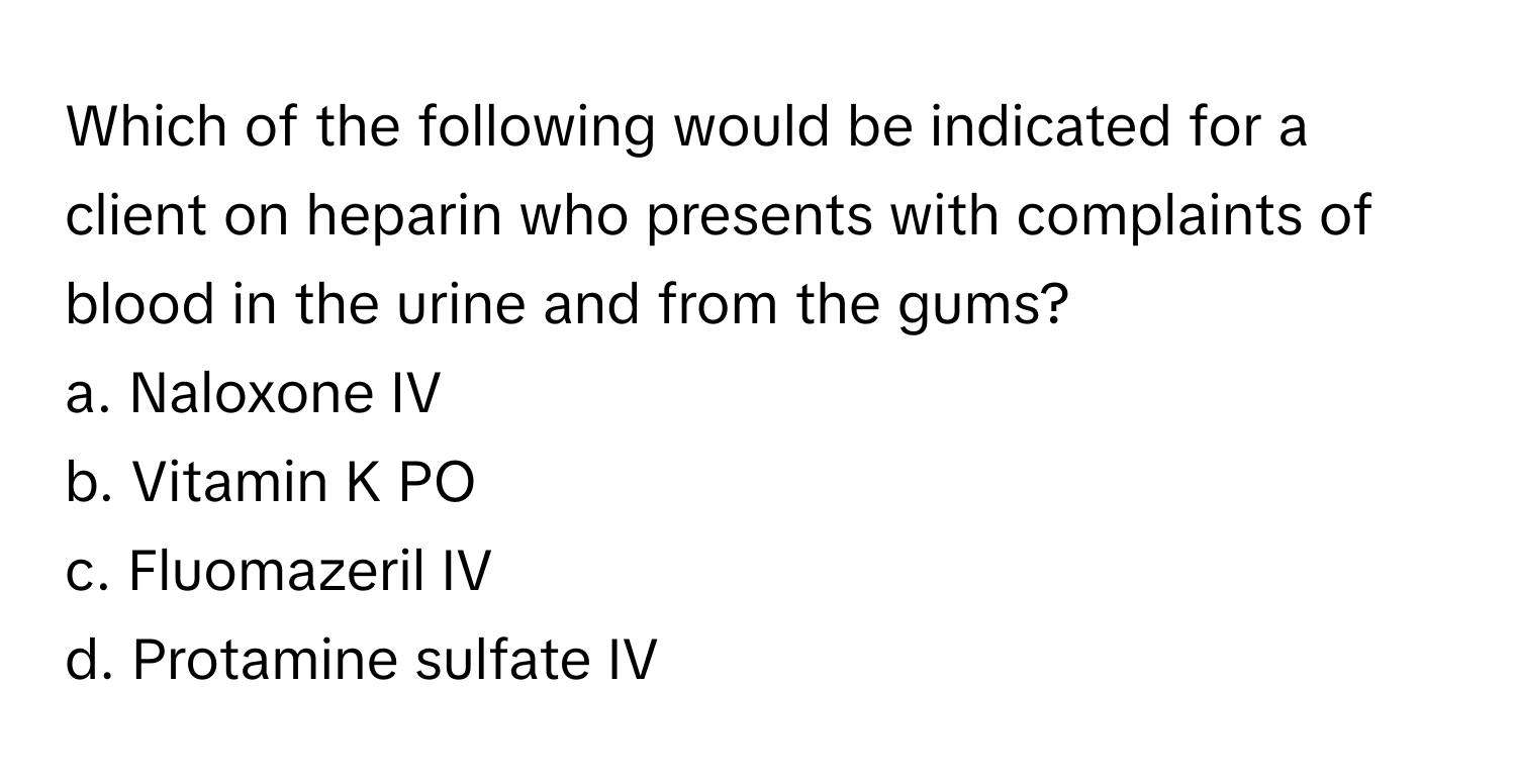 Which of the following would be indicated for a client on heparin who presents with complaints of blood in the urine and from the gums?

a. Naloxone IV
b. Vitamin K PO
c. Fluomazeril IV
d. Protamine sulfate IV