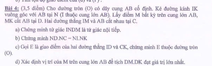 (3,5 diểm) Cho dường tròn (O) có dây cung AB cổ định. Kẻ đường kính IK
vuông góc với AB tại N (I thuộc cung lớn AB). Lấy diểm M bất kỳ trên cung lớn AB,
MK cắt AB tại D. Hai đường thẳng IM và AB cắt nhau tại C. 
a) Chứng minh tứ giác INDM là tứ giác nội tiếp. 
b) Chứng minh ND· NC=NLNK
c) Gọi E là giao điểm của hai đường thắng ID và CK, chứng minh E thuộc đường tròn 
(O). 
d) Xác dịnh vị trí của M trên cung lớn AB đề tích DM. DK đạt giá trị lớn nhất.