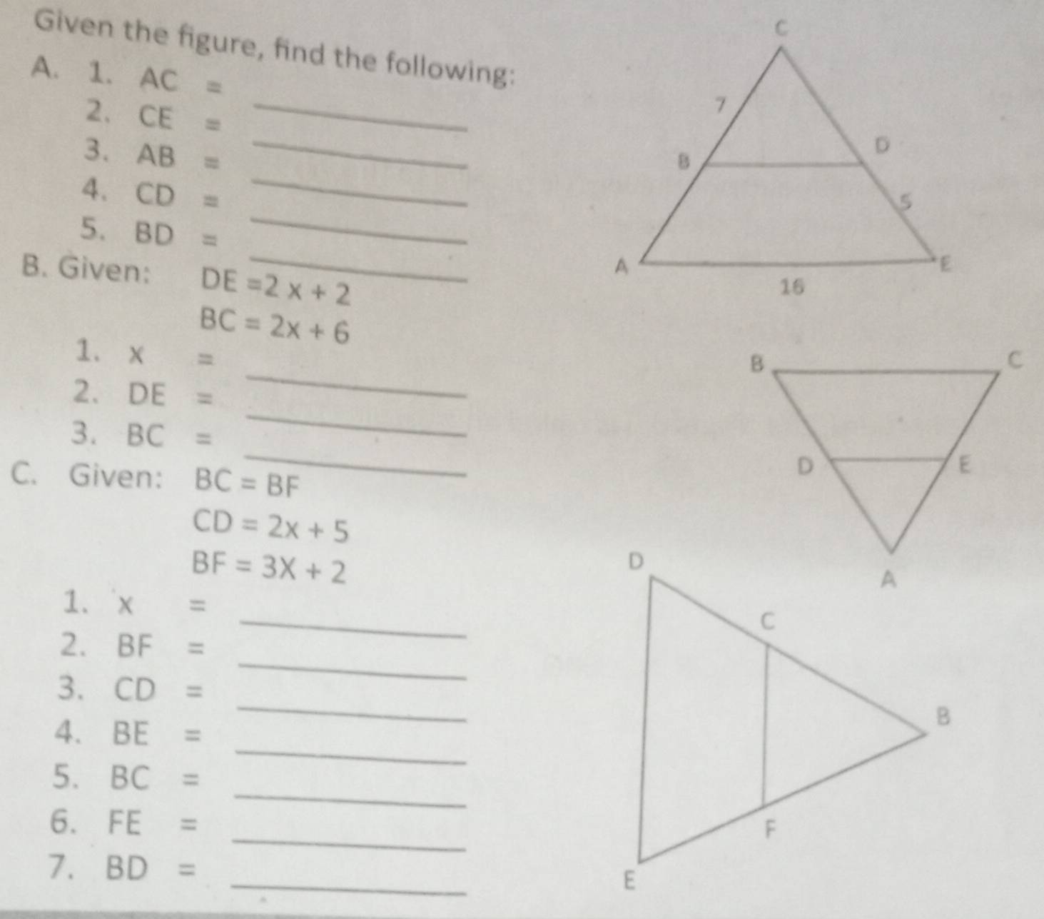 Given the figure, find the following: 
A. 1. AC=
2. CE=
_ 
3. AB= _ 
4. CD=
_ 
5. BD= _ 
B. Given: DE=2x+2
BC=2x+6
1. x=
2. DE=
_ 
_ 
3. BC=
_ 
C. Given: BC=BF
CD=2x+5
BF=3X+2
_ 
1. x=
2. BF=
_ 
3. CD=
_ 
4. BE=
_ 
_ 
5. BC=
6. FE= _ 
_ 
7. BD=