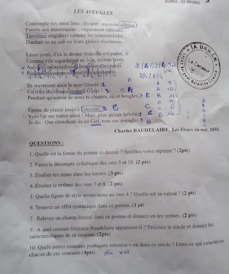 DÜrée : 02 Hœures
LES AVEUGLES
Contemple-les, mon âme ; ils sont vraiment affreux
Pareils aux mannequins ; vaguement ridicules ;
Terribles, singuliers comme les somnambules
Dardant on ne sait où leurs globes ténébreux.
Leurs yeux, d'où la divine étincelle est partie, é
Comme s'ils regardaient au loin, restent levés
Au ciel on ne les| voit amais|vers|les pavé
* Pencher réveusement leur têle appesantie.
             
Ils traversent ainsi le noir illimité,
Ce frère du silence éternell Ô cité !
Pendant qu'autour de nous tu chantes, ris et beugles,
Éprise du plaisir jusqu'à l'atrocité'
Vois ! je me traîne aussi ! Mais, plus qu'eux hébété. 
Je dis : Que cherchent-ils au Ciel, tous ces aveugles 3
Charles BAUDELAIRE, Les Fleurs du mal, 1855.
QUESTIONS :
1. Quelle est la forme du poème ci-dessus ? Justifiez votre réponse ? (2pts)
2. Faites le décompte syllabique des vers 5 et 10. (2 pts)
3. Étudiez les rimes dans les tercets. (3 pts)
4. Étudiez le rythme des vers 7 et 8. (2 pts)
5. Quelle figure de style avons-nous au vers 4 ? Quelle est sa valeur ? (2 pts)
6. Trouvez un effet syntaxique dans ce poème. (1 pt)
7. Relevez un champ lexical dans ce poème et donnez-en les termes. (2 pts)
9. A quel courant littéraire Baudelaire appartient-il ? Précisez le siècle et donnez les
caractéristiques de ce courant. (2pts)
10. Quels autres courants poétiques retrouve-t-on dans ce siècle ? Dites ce qui caractérise
chacun de ces courants (4pts)