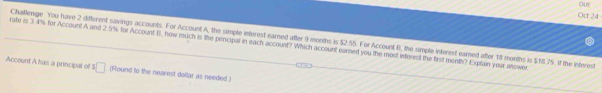 OUE 
Oct 24 
rate is 3.4% for Account A and 2.5% for Account B, how much is the principal in each account? Which account earned you the most inferest the first month? Explain your answer Challenge You have 2 different savings accounts. For Account A, the simple interest earned after 9 months is $2.55. For Account B, the simple interest earned after 18 months is $18.75. If the interest 
Account A has a principal of $□. (Found to the nearest dollar as needed.)