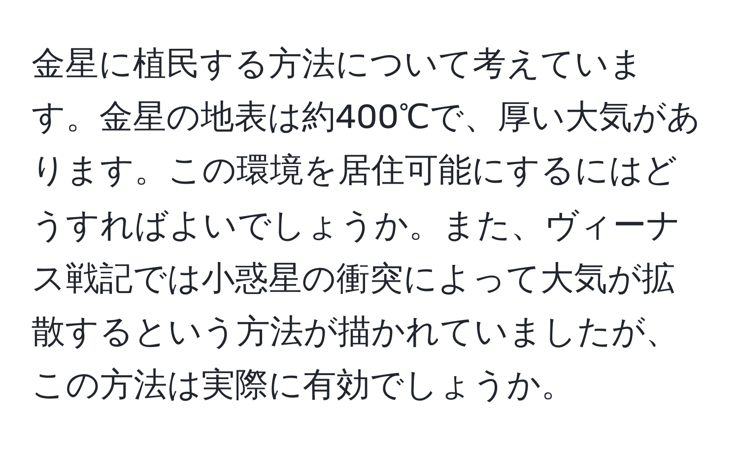 金星に植民する方法について考えています。金星の地表は約400℃で、厚い大気があります。この環境を居住可能にするにはどうすればよいでしょうか。また、ヴィーナス戦記では小惑星の衝突によって大気が拡散するという方法が描かれていましたが、この方法は実際に有効でしょうか。