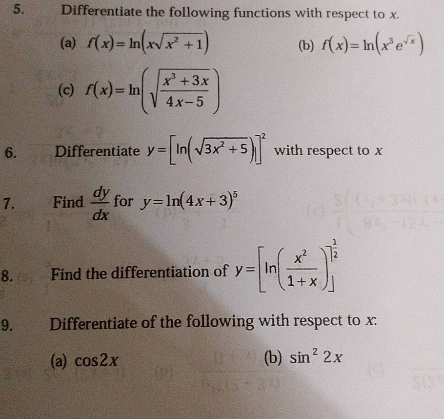 € Differentiate the following functions with respect to x. 
(a) f(x)=ln (xsqrt(x^2+1)) (b) f(x)=ln (x^3e^(sqrt(x)))
(c) f(x)=ln (sqrt(frac x^3+3x)4x-5)
6. Differentiate y=[ln (sqrt(3x^2+5))]^2 with respect to x
7. Find  dy/dx  for y=ln (4x+3)^5
8. Find the differentiation of y=[ln ( x^2/1+x )]_ 1/2 
9. Differentiate of the following with respect to x : 
(a) cos 2x (b) sin^22x