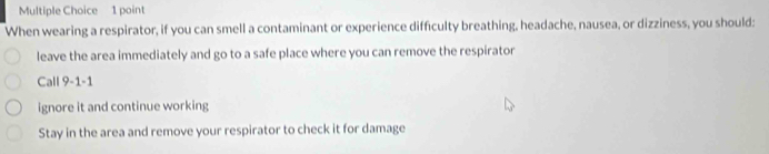 When wearing a respirator, if you can smell a contaminant or experience difficulty breathing, headache, nausea, or dizziness, you should:
leave the area immediately and go to a safe place where you can remove the respirator
Call 9-1-1
ignore it and continue working
Stay in the area and remove your respirator to check it for damage