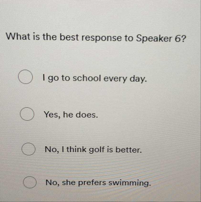 What is the best response to Speaker 6?
I go to school every day.
Yes, he does.
No, I think golf is better.
No, she prefers swimming.