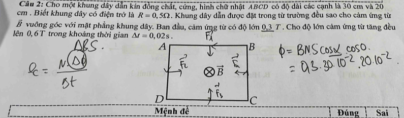 Cho một khung dây dẫn kín đồng chất, cứng, hình chữ nhật ABCD có độ dài các cạnh là 30 cm và 20
cm . Biết khung dây có điện trở là R=0,5Omega. Khung dây dẫn được đặt trong từ trường đều sao cho cảm ứng từ
vector B vuông góc với mặt phẳng khung dây. Ban đầu, cảm ứng từ có độ lớn 0,3 T . Cho độ lớn cảm ứng từ tăng đều
lên 0, 6 T trong khoảng thời gian 
Mệnh đề Đúng Sai