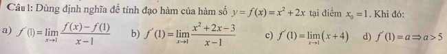 Dùng định nghĩa để tính đạo hàm của hàm số y=f(x)=x^2+2x tại điểm x_0=1. Khi đó:
a) f'(1)=limlimits _xto 1 (f(x)-f(1))/x-1  b) f'(1)=limlimits _xto 1 (x^2+2x-3)/x-1  c) f'(1)=limlimits _xto 1(x+4) d) f'(1)=aRightarrow a>5