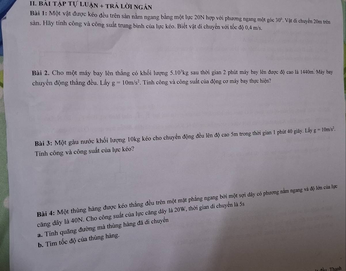 bài tập tự luận + trả lời ngắn 
Bài 1: Một vật được kéo đều trên sản nằm ngang bằng một lực 20N hợp với phương ngang một góc 30°. Vật di chuyển 20m trên 
sàn. Hãy tính công và công suất trung bình của lực kéo. Biết vật di chuyển với tốc độ 0, 4 m/s. 
Bài 2. Cho một máy bay lên thẳng có khối lượng 5.10^3kg sau thời gian 2 phút máy bay lên được độ cao là 1440m. Máy bay 
chuyển động thắng đều. Lấy g=10m/s^2. Tính công và công suất của động cơ máy bay thực hiện? 
Bài 3: Một gàu nước khối lượng 10kg kéo cho chuyển động đều lên độ cao 5m trong thời gian 1 phút 40 giây. Lấy g=10m/s^2. 
Tính công và công suất của lực kéo? 
Bài 4: Một thùng hàng được kéo thẳng đều trên một mặt phẳng ngang bởi một sợi dây có phương nằm ngang và độ lớn của lực 
căng dây là 40N. Cho công suất của lực căng dây là 20W, thời gian di chuyển là 5s
a. Tính quãng đường mà thùng hàng đã di chuyền 
b. Tìm tốc độ của thùng hàng. 
ầu Thanh