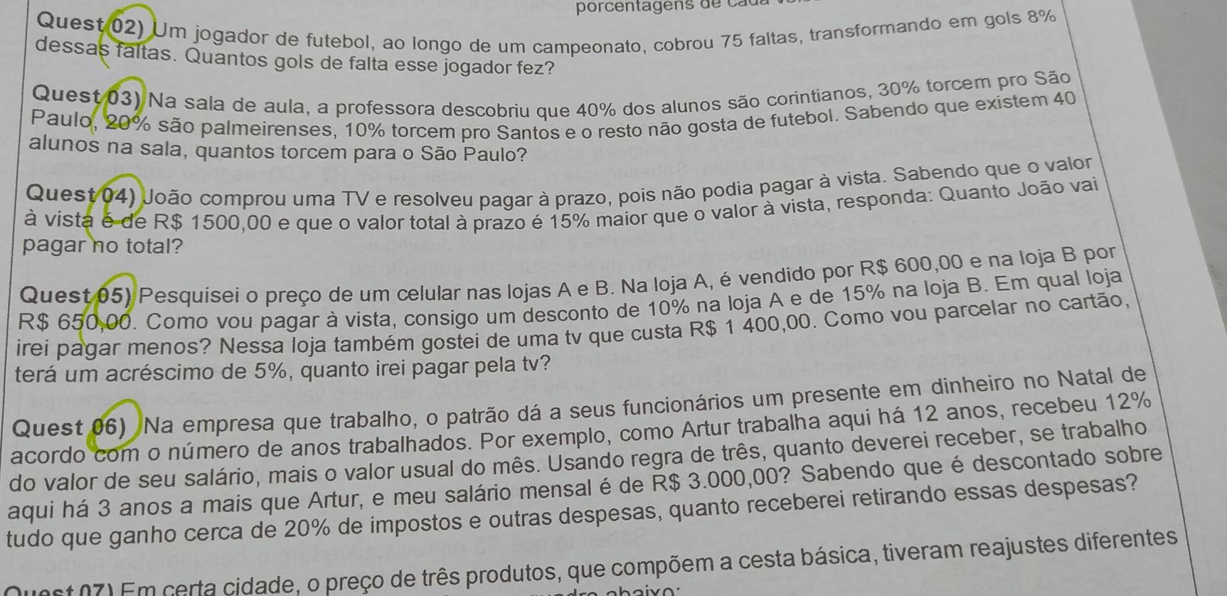 porcentagens de  c a da
Quest 02) Um jogador de futebol, ao longo de um campeonato, cobrou 75 faltas, transformando em gols 8%
dessas faltas. Quantos gols de falta esse jogador fez?
Quest 03) Na sala de aula, a professora descobriu que 40% dos alunos são corintianos, 30% torcem pro São
Paulo, 20% são palmeirenses, 10% torcem pro Santos e o resto não gosta de futebol. Sabendo que existem 40
alunos na sala, quantos torcem para o São Paulo?
Quest 04) João comprou uma TV e resolveu pagar à prazo, pois não podia pagar à vista. Sabendo que o valor
à vista é de R$ 1500,00 e que o valor total à prazo é 15% maior que o valor à vista, responda: Quanto João vai
pagar no total?
Quest 05) Pesquisei o preço de um celular nas lojas A e B. Na Ioja A, é vendido por R$ 600,00 e na Ioja B por
R$ 650,00. Como vou pagar à vista, consigo um desconto de 10% na loja A e de 15% na loja B. Em qual loja
irei pagar menos? Nessa loja também gostei de uma tv que custa R$ 1 400,00. Como vou parcelar no cartão,
terá um acréscimo de 5%, quanto irei pagar pela tv?
Quest 06) Na empresa que trabalho, o patrão dá a seus funcionários um presente em dinheiro no Natal de
acordo com o número de anos trabalhados. Por exemplo, como Artur trabalha aqui há 12 anos, recebeu 12%
do valor de seu salário, mais o valor usual do mês. Usando regra de três, quanto deverei receber, se trabalho
aqui há 3 anos a mais que Artur, e meu salário mensal é de R$ 3.000,00? Sabendo que é descontado sobre
tudo que ganho cerca de 20% de impostos e outras despesas, quanto receberei retirando essas despesas?
Quest 27) Em certa cidade, o preço de três produtos, que compõem a cesta básica, tiveram reajustes diferentes