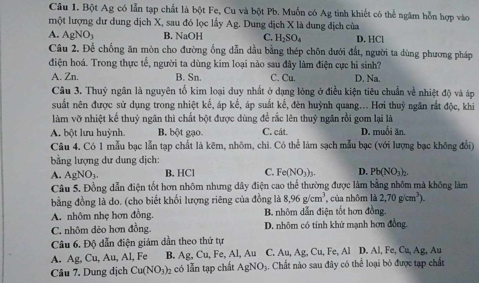 Bột Ag có lẫn tạp chất là bột Fe, Cu và bột Pb. Muốn có Ag tinh khiết có thể ngâm hỗn hợp vào
một lượng dư dung dịch X, sau đó lọc lấy Ag. Dung dịch X là dung dịch của
A. AgNO_3 B. NaOH C. H_2SO_4 D. HCl
Câu 2. Để chống ăn mòn cho đường ống dẫn dầu bằng thép chôn dưới đất, người ta dùng phương pháp
điện hoá. Trong thực tế, người ta dùng kim loại nào sau đây làm điện cực hi sinh?
A. Zn. B. Sn. C. Cu. D. Na.
Câu 3. Thuỷ ngân là nguyên tố kim loại duy nhất ở dạng lỏng ở điều kiện tiêu chuẩn về nhiệt độ và áp
suất nên được sử dụng trong nhiệt kế, áp kế, áp suất kế, đèn huỳnh quang... Hơi thuỷ ngân rất độc, khi
làm vỡ nhiệt kế thuỷ ngân thì chất bột được dùng để rắc lên thuỷ ngân rồi gom lại là
A. bột lưu huỳnh. B. bột gạo. C. cát. D. muối ăn.
Câu 4. Có 1 mẫu bạc lẫn tạp chất là kẽm, nhôm, chì. Có thể làm sạch mẫu bạc (với lượng bạc không đổi)
bằng lượng dư dung dịch:
A. AgNO_3. B. HCl C. Fe(NO_3)_3. D. Pb(NO_3)_2.
Câu 5. Đồng dẫn điện tốt hơn nhôm nhưng dây điện cao thế thường được làm bằng nhôm mà không làm
bằng đồng là do. (cho biết khối lượng riêng của đồng là 8,96g/cm^3 của nhôm là 2,70g/cm^3).
A. nhôm nhẹ hơn đồng. B. nhôm dẫn điện tốt hơn đồng.
C. nhôm dẻo hơn đồng. D. nhôm có tính khử mạnh hơn đồng.
Câu 6. Độ dẫn điện giảm dần theo thứ tự
A. Ag, Cu, Au, Al, Fe B. Ag,Cu, Fe, Al, Au C. Au, Ag, Cu, Fe, Al D. Al, Fe, Cu, Ag, Au
Câu 7. Dung dịch Cu(NO_3)_2 có lẫn tạp chất AgNO_3. Chất nào sau đây có thể loại bỏ được tạp chất