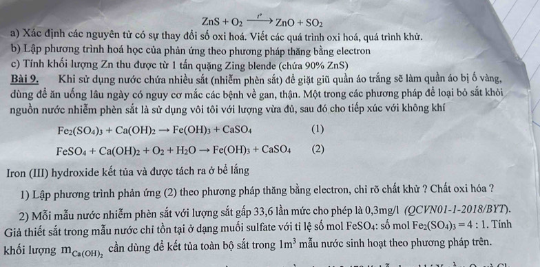 ZnS+O_2xrightarrow rZnO+SO_2
a) Xác định các nguyên tử có sự thay đổi số oxi hoá. Viết các quá trình oxi hoá, quá trình khử.
b) Lập phương trình hoá học của phản ứng theo phương pháp thăng bằng electron
c) Tính khối lượng Zn thu được từ 1 tấn quặng Zing blende (chứa 90% ZnS)
Bài 9. Khi sử dụng nước chứa nhiều sắt (nhiễm phèn sắt) đề giặt giũ quần áo trắng sẽ làm quần áo bị ố vàng,
dùng đề ăn uống lâu ngày có nguy cơ mắc các bệnh về gan, thận. Một trong các phương pháp để loại bỏ sắt khỏi
nguồn nước nhiễm phèn sắt là sử dụng vôi tôi với lượng vừa đủ, sau đó cho tiếp xúc với không khí
Fe_2(SO_4)_3+Ca(OH)_2to Fe(OH)_3+CaSO_4 (1)
FeSO_4+Ca(OH)_2+O_2+H_2Oto Fe(OH)_3+CaSO_4 (2)
Iron (III) hydroxide kết tủa và được tách ra ở bề lắng
1) Lập phương trình phản ứng (2) theo phương pháp thăng bằng electron, chỉ rõ chất khử ? Chất oxi hóa ?
2) Mỗi mẫu nước nhiễm phèn sắt với lượng sắt gấp 33,6 lần mức cho phép là 0,3mg/l (QCVN01-1-2018/BYT).
Giả thiết sắt trong mẫu nước chỉ tồn tại ở dạng muối sulfate với tỉ lệ số mol FeSO₄: số mol Fe_2(SO_4)_3=4:1 , Tính
khối lượng m_Ca(OH)_2 cần dùng để kết tủa toàn bộ sắt trong 1m^3 mẫu nước sinh hoạt theo phương pháp trên.