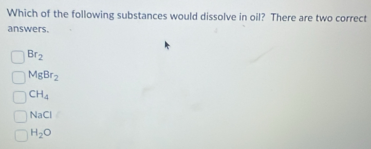 Which of the following substances would dissolve in oil? There are two correct
answers.
Br_2
MgBr_2
CH_4
NaCl
H_2O